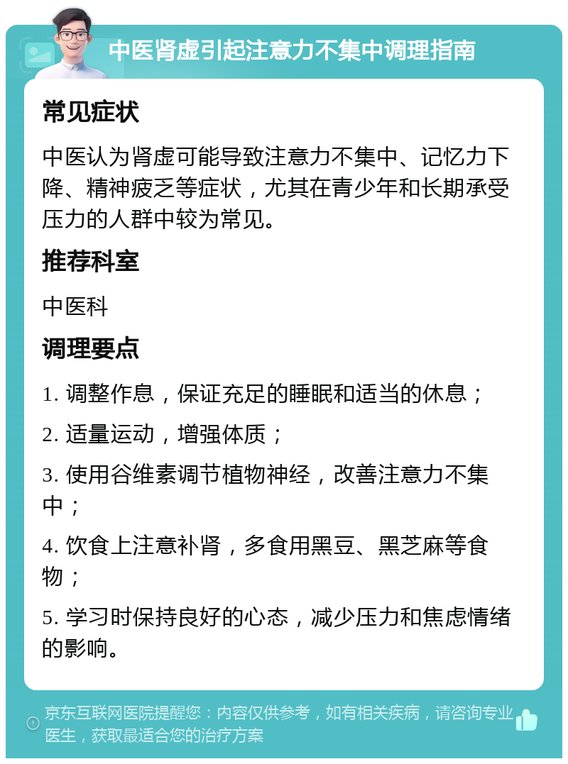 中医肾虚引起注意力不集中调理指南 常见症状 中医认为肾虚可能导致注意力不集中、记忆力下降、精神疲乏等症状，尤其在青少年和长期承受压力的人群中较为常见。 推荐科室 中医科 调理要点 1. 调整作息，保证充足的睡眠和适当的休息； 2. 适量运动，增强体质； 3. 使用谷维素调节植物神经，改善注意力不集中； 4. 饮食上注意补肾，多食用黑豆、黑芝麻等食物； 5. 学习时保持良好的心态，减少压力和焦虑情绪的影响。