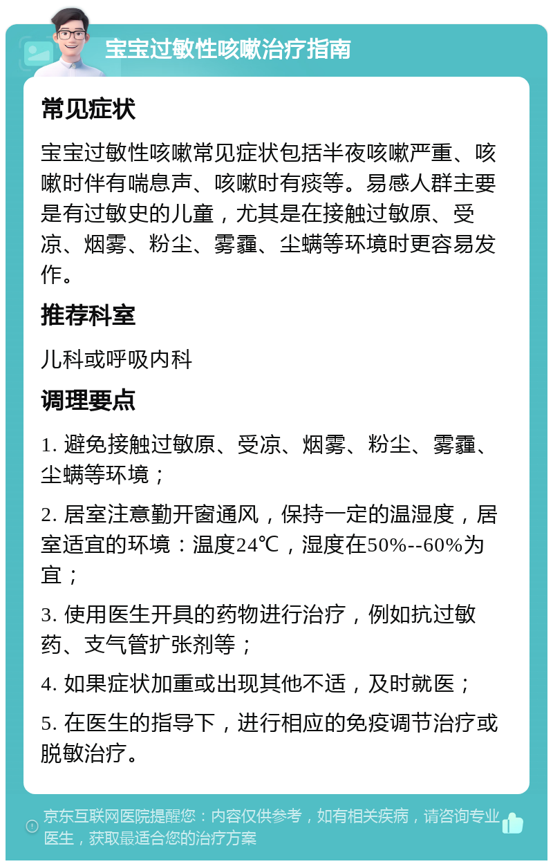 宝宝过敏性咳嗽治疗指南 常见症状 宝宝过敏性咳嗽常见症状包括半夜咳嗽严重、咳嗽时伴有喘息声、咳嗽时有痰等。易感人群主要是有过敏史的儿童，尤其是在接触过敏原、受凉、烟雾、粉尘、雾霾、尘螨等环境时更容易发作。 推荐科室 儿科或呼吸内科 调理要点 1. 避免接触过敏原、受凉、烟雾、粉尘、雾霾、尘螨等环境； 2. 居室注意勤开窗通风，保持一定的温湿度，居室适宜的环境：温度24℃，湿度在50%--60%为宜； 3. 使用医生开具的药物进行治疗，例如抗过敏药、支气管扩张剂等； 4. 如果症状加重或出现其他不适，及时就医； 5. 在医生的指导下，进行相应的免疫调节治疗或脱敏治疗。