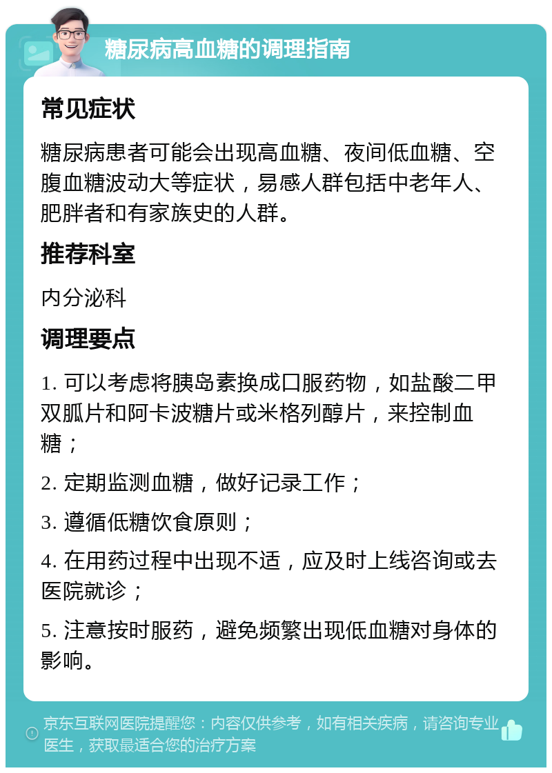 糖尿病高血糖的调理指南 常见症状 糖尿病患者可能会出现高血糖、夜间低血糖、空腹血糖波动大等症状，易感人群包括中老年人、肥胖者和有家族史的人群。 推荐科室 内分泌科 调理要点 1. 可以考虑将胰岛素换成口服药物，如盐酸二甲双胍片和阿卡波糖片或米格列醇片，来控制血糖； 2. 定期监测血糖，做好记录工作； 3. 遵循低糖饮食原则； 4. 在用药过程中出现不适，应及时上线咨询或去医院就诊； 5. 注意按时服药，避免频繁出现低血糖对身体的影响。