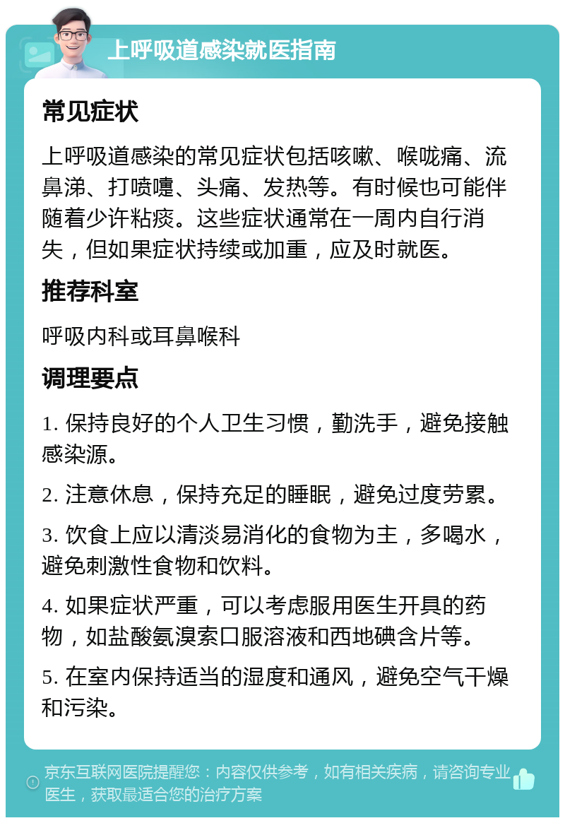 上呼吸道感染就医指南 常见症状 上呼吸道感染的常见症状包括咳嗽、喉咙痛、流鼻涕、打喷嚏、头痛、发热等。有时候也可能伴随着少许粘痰。这些症状通常在一周内自行消失，但如果症状持续或加重，应及时就医。 推荐科室 呼吸内科或耳鼻喉科 调理要点 1. 保持良好的个人卫生习惯，勤洗手，避免接触感染源。 2. 注意休息，保持充足的睡眠，避免过度劳累。 3. 饮食上应以清淡易消化的食物为主，多喝水，避免刺激性食物和饮料。 4. 如果症状严重，可以考虑服用医生开具的药物，如盐酸氨溴索口服溶液和西地碘含片等。 5. 在室内保持适当的湿度和通风，避免空气干燥和污染。