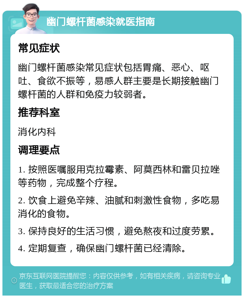 幽门螺杆菌感染就医指南 常见症状 幽门螺杆菌感染常见症状包括胃痛、恶心、呕吐、食欲不振等，易感人群主要是长期接触幽门螺杆菌的人群和免疫力较弱者。 推荐科室 消化内科 调理要点 1. 按照医嘱服用克拉霉素、阿莫西林和雷贝拉唑等药物，完成整个疗程。 2. 饮食上避免辛辣、油腻和刺激性食物，多吃易消化的食物。 3. 保持良好的生活习惯，避免熬夜和过度劳累。 4. 定期复查，确保幽门螺杆菌已经清除。