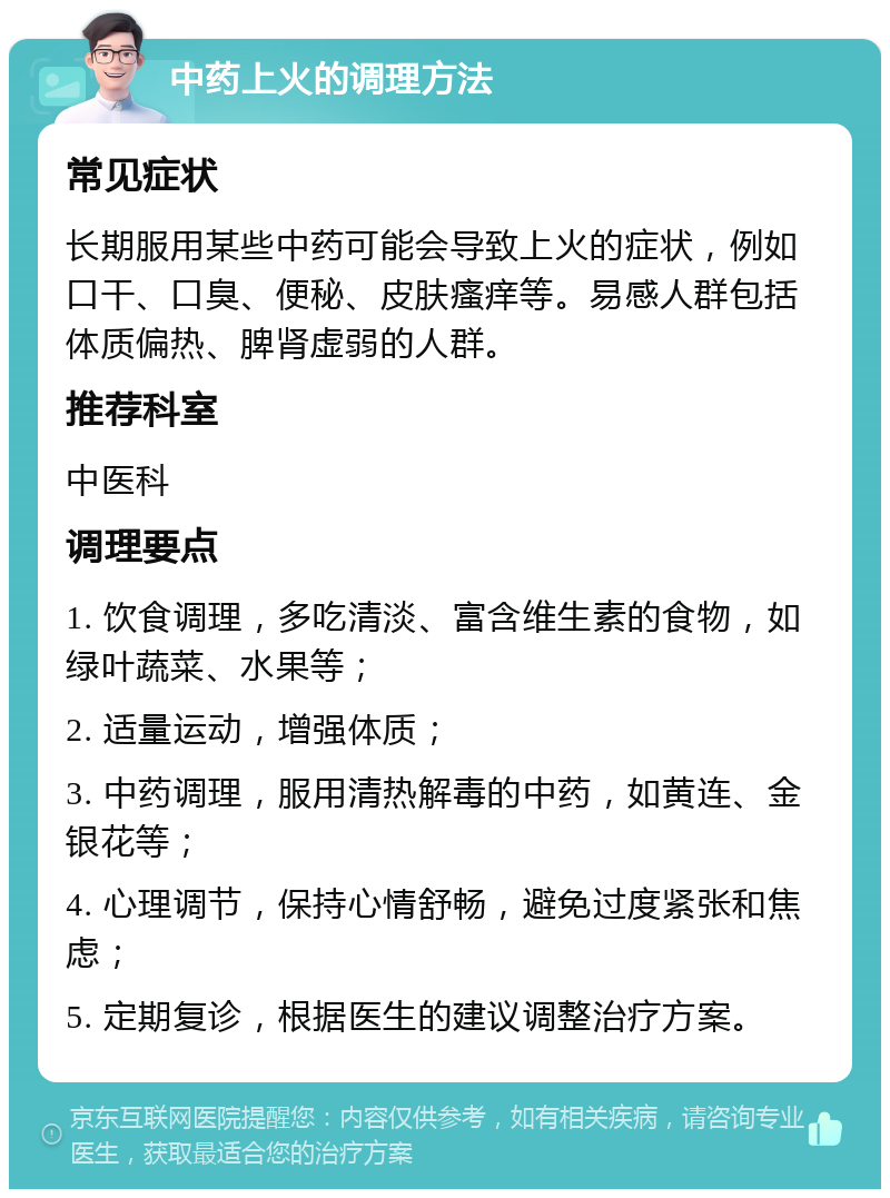 中药上火的调理方法 常见症状 长期服用某些中药可能会导致上火的症状，例如口干、口臭、便秘、皮肤瘙痒等。易感人群包括体质偏热、脾肾虚弱的人群。 推荐科室 中医科 调理要点 1. 饮食调理，多吃清淡、富含维生素的食物，如绿叶蔬菜、水果等； 2. 适量运动，增强体质； 3. 中药调理，服用清热解毒的中药，如黄连、金银花等； 4. 心理调节，保持心情舒畅，避免过度紧张和焦虑； 5. 定期复诊，根据医生的建议调整治疗方案。