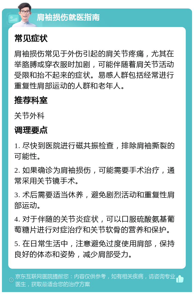 肩袖损伤就医指南 常见症状 肩袖损伤常见于外伤引起的肩关节疼痛，尤其在举胳膊或穿衣服时加剧，可能伴随着肩关节活动受限和抬不起来的症状。易感人群包括经常进行重复性肩部运动的人群和老年人。 推荐科室 关节外科 调理要点 1. 尽快到医院进行磁共振检查，排除肩袖撕裂的可能性。 2. 如果确诊为肩袖损伤，可能需要手术治疗，通常采用关节镜手术。 3. 术后需要适当休养，避免剧烈活动和重复性肩部运动。 4. 对于伴随的关节炎症状，可以口服硫酸氨基葡萄糖片进行对症治疗和关节软骨的营养和保护。 5. 在日常生活中，注意避免过度使用肩部，保持良好的体态和姿势，减少肩部受力。