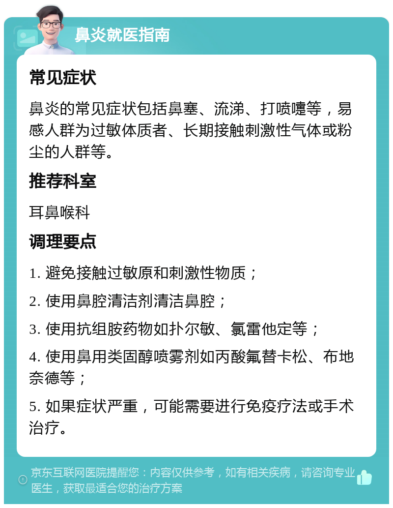 鼻炎就医指南 常见症状 鼻炎的常见症状包括鼻塞、流涕、打喷嚏等，易感人群为过敏体质者、长期接触刺激性气体或粉尘的人群等。 推荐科室 耳鼻喉科 调理要点 1. 避免接触过敏原和刺激性物质； 2. 使用鼻腔清洁剂清洁鼻腔； 3. 使用抗组胺药物如扑尔敏、氯雷他定等； 4. 使用鼻用类固醇喷雾剂如丙酸氟替卡松、布地奈德等； 5. 如果症状严重，可能需要进行免疫疗法或手术治疗。