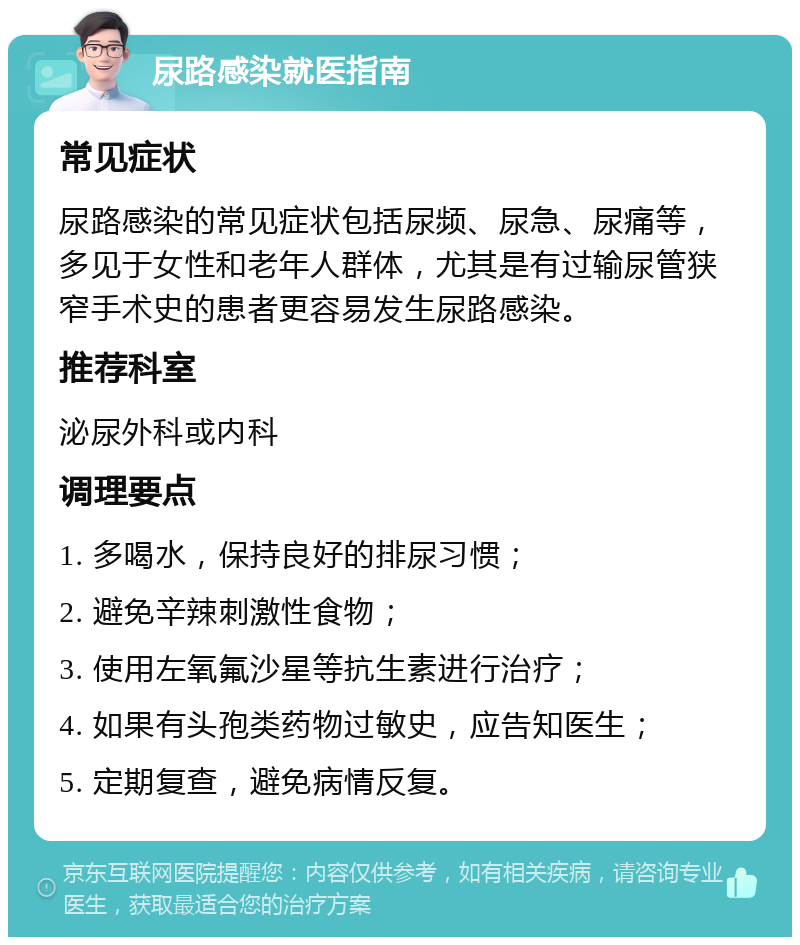 尿路感染就医指南 常见症状 尿路感染的常见症状包括尿频、尿急、尿痛等，多见于女性和老年人群体，尤其是有过输尿管狭窄手术史的患者更容易发生尿路感染。 推荐科室 泌尿外科或内科 调理要点 1. 多喝水，保持良好的排尿习惯； 2. 避免辛辣刺激性食物； 3. 使用左氧氟沙星等抗生素进行治疗； 4. 如果有头孢类药物过敏史，应告知医生； 5. 定期复查，避免病情反复。