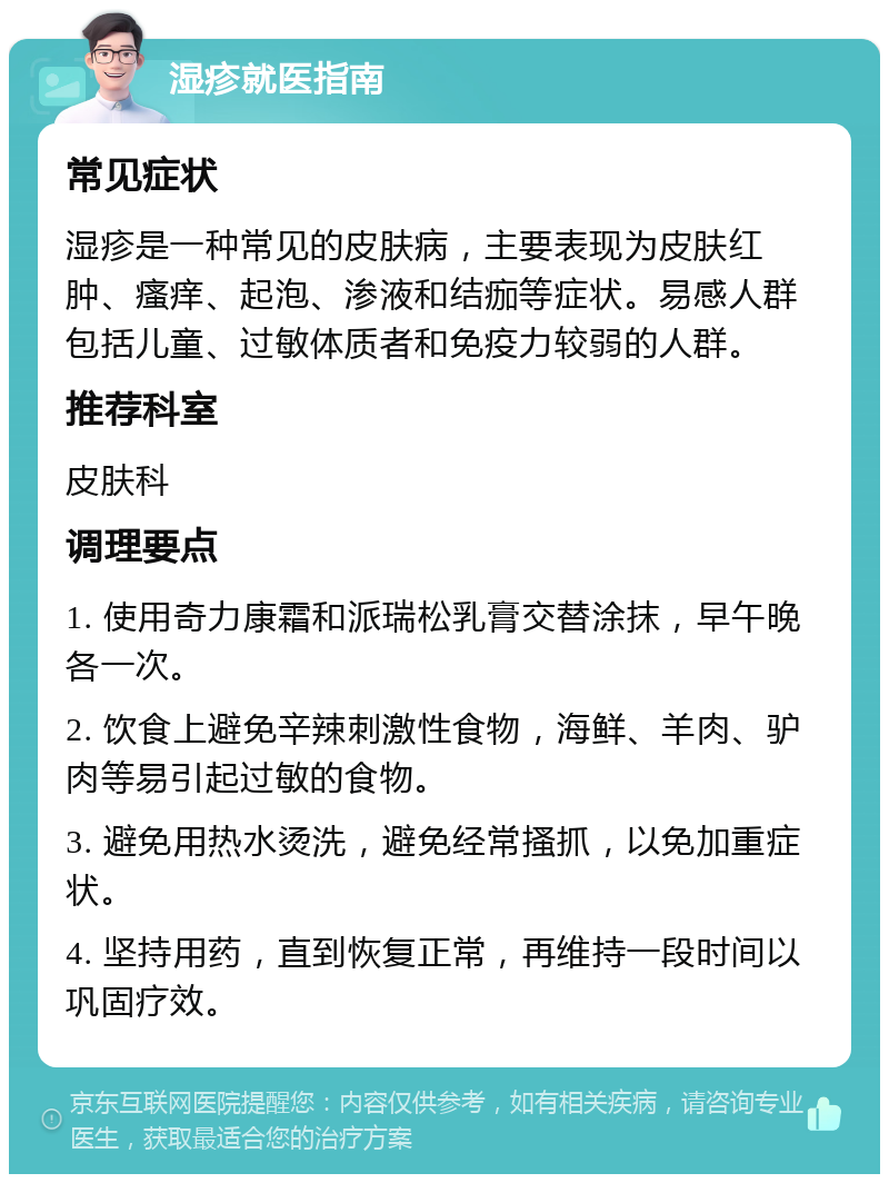 湿疹就医指南 常见症状 湿疹是一种常见的皮肤病，主要表现为皮肤红肿、瘙痒、起泡、渗液和结痂等症状。易感人群包括儿童、过敏体质者和免疫力较弱的人群。 推荐科室 皮肤科 调理要点 1. 使用奇力康霜和派瑞松乳膏交替涂抹，早午晚各一次。 2. 饮食上避免辛辣刺激性食物，海鲜、羊肉、驴肉等易引起过敏的食物。 3. 避免用热水烫洗，避免经常搔抓，以免加重症状。 4. 坚持用药，直到恢复正常，再维持一段时间以巩固疗效。