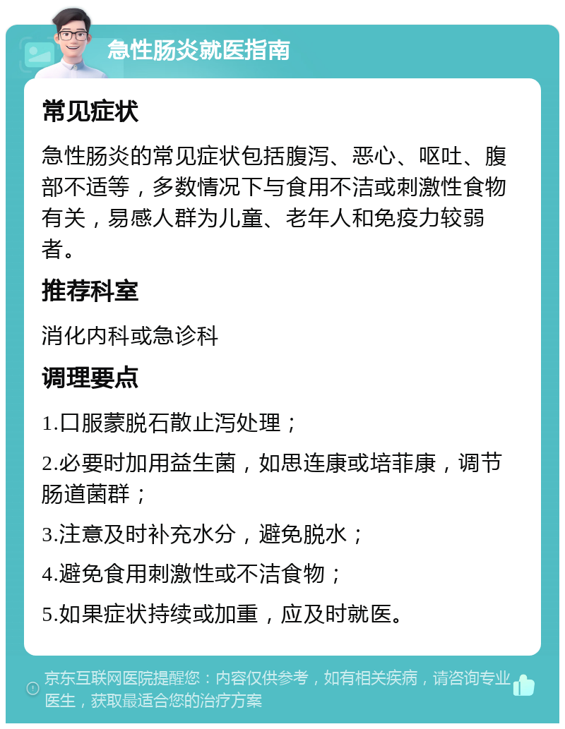 急性肠炎就医指南 常见症状 急性肠炎的常见症状包括腹泻、恶心、呕吐、腹部不适等，多数情况下与食用不洁或刺激性食物有关，易感人群为儿童、老年人和免疫力较弱者。 推荐科室 消化内科或急诊科 调理要点 1.口服蒙脱石散止泻处理； 2.必要时加用益生菌，如思连康或培菲康，调节肠道菌群； 3.注意及时补充水分，避免脱水； 4.避免食用刺激性或不洁食物； 5.如果症状持续或加重，应及时就医。