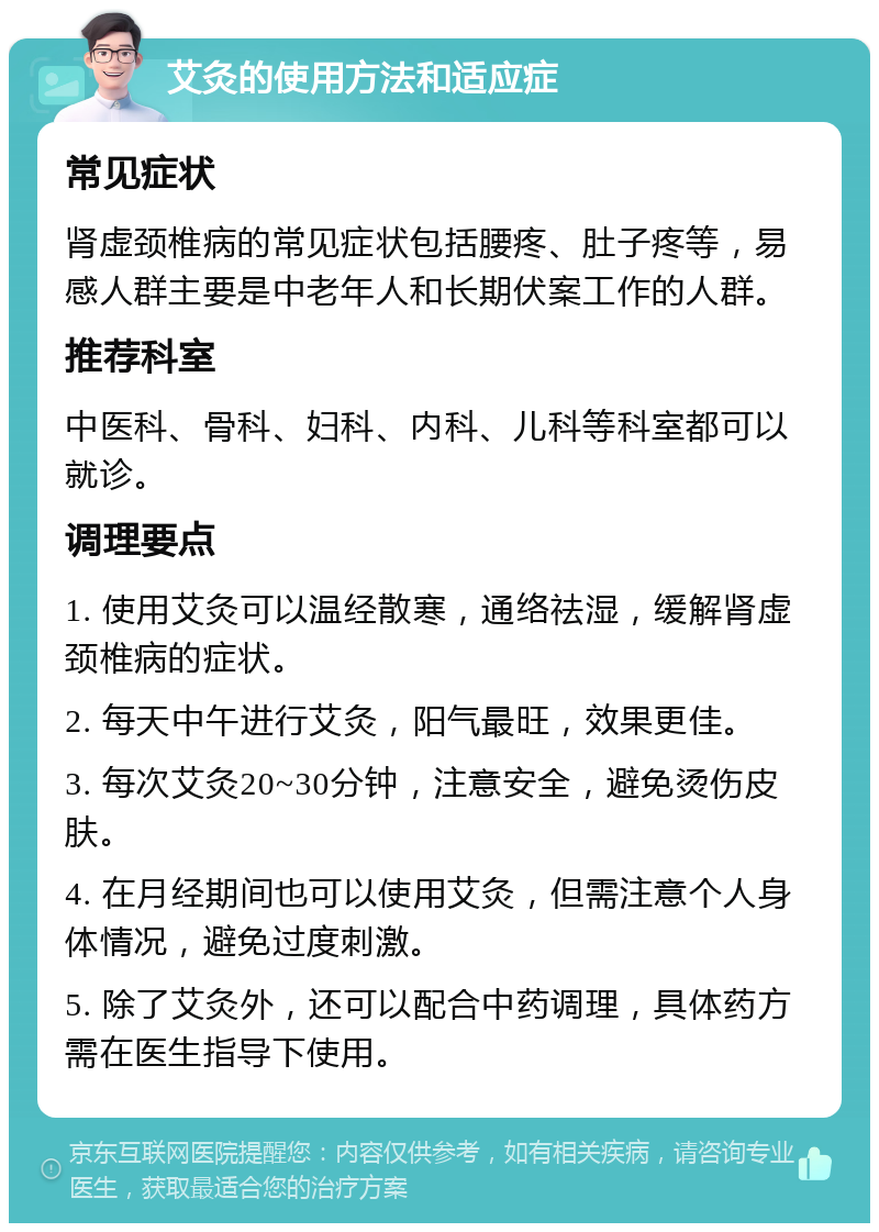 艾灸的使用方法和适应症 常见症状 肾虚颈椎病的常见症状包括腰疼、肚子疼等，易感人群主要是中老年人和长期伏案工作的人群。 推荐科室 中医科、骨科、妇科、内科、儿科等科室都可以就诊。 调理要点 1. 使用艾灸可以温经散寒，通络祛湿，缓解肾虚颈椎病的症状。 2. 每天中午进行艾灸，阳气最旺，效果更佳。 3. 每次艾灸20~30分钟，注意安全，避免烫伤皮肤。 4. 在月经期间也可以使用艾灸，但需注意个人身体情况，避免过度刺激。 5. 除了艾灸外，还可以配合中药调理，具体药方需在医生指导下使用。