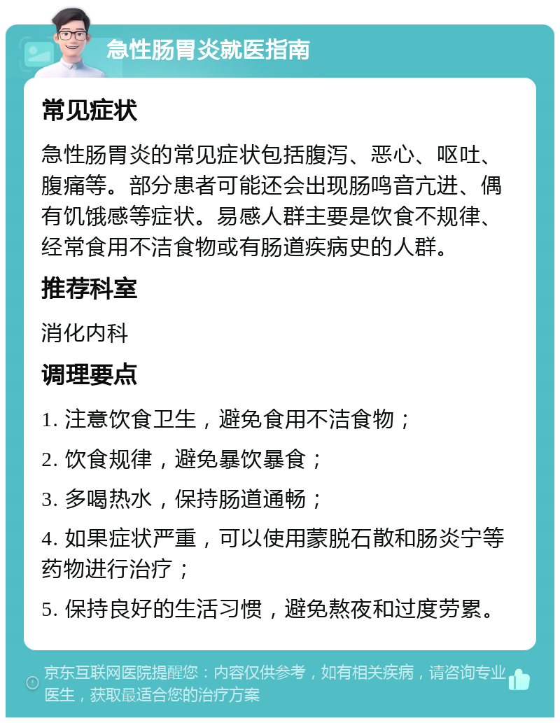 急性肠胃炎就医指南 常见症状 急性肠胃炎的常见症状包括腹泻、恶心、呕吐、腹痛等。部分患者可能还会出现肠鸣音亢进、偶有饥饿感等症状。易感人群主要是饮食不规律、经常食用不洁食物或有肠道疾病史的人群。 推荐科室 消化内科 调理要点 1. 注意饮食卫生，避免食用不洁食物； 2. 饮食规律，避免暴饮暴食； 3. 多喝热水，保持肠道通畅； 4. 如果症状严重，可以使用蒙脱石散和肠炎宁等药物进行治疗； 5. 保持良好的生活习惯，避免熬夜和过度劳累。