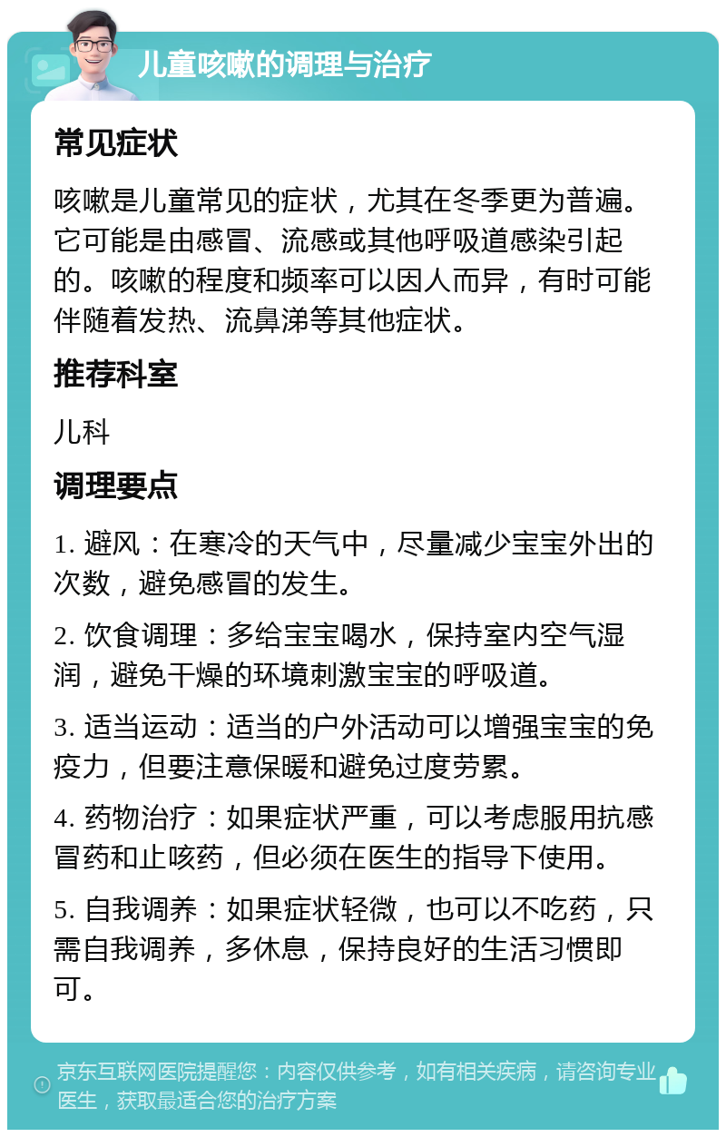 儿童咳嗽的调理与治疗 常见症状 咳嗽是儿童常见的症状，尤其在冬季更为普遍。它可能是由感冒、流感或其他呼吸道感染引起的。咳嗽的程度和频率可以因人而异，有时可能伴随着发热、流鼻涕等其他症状。 推荐科室 儿科 调理要点 1. 避风：在寒冷的天气中，尽量减少宝宝外出的次数，避免感冒的发生。 2. 饮食调理：多给宝宝喝水，保持室内空气湿润，避免干燥的环境刺激宝宝的呼吸道。 3. 适当运动：适当的户外活动可以增强宝宝的免疫力，但要注意保暖和避免过度劳累。 4. 药物治疗：如果症状严重，可以考虑服用抗感冒药和止咳药，但必须在医生的指导下使用。 5. 自我调养：如果症状轻微，也可以不吃药，只需自我调养，多休息，保持良好的生活习惯即可。