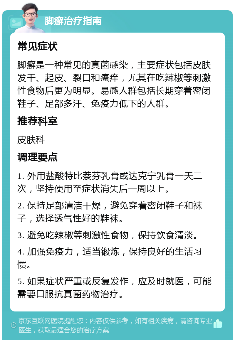 脚癣治疗指南 常见症状 脚癣是一种常见的真菌感染，主要症状包括皮肤发干、起皮、裂口和瘙痒，尤其在吃辣椒等刺激性食物后更为明显。易感人群包括长期穿着密闭鞋子、足部多汗、免疫力低下的人群。 推荐科室 皮肤科 调理要点 1. 外用盐酸特比萘芬乳膏或达克宁乳膏一天二次，坚持使用至症状消失后一周以上。 2. 保持足部清洁干燥，避免穿着密闭鞋子和袜子，选择透气性好的鞋袜。 3. 避免吃辣椒等刺激性食物，保持饮食清淡。 4. 加强免疫力，适当锻炼，保持良好的生活习惯。 5. 如果症状严重或反复发作，应及时就医，可能需要口服抗真菌药物治疗。