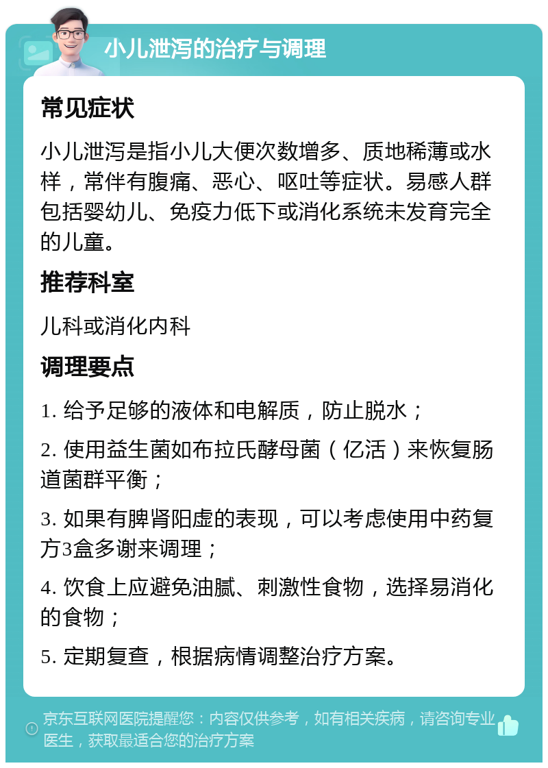 小儿泄泻的治疗与调理 常见症状 小儿泄泻是指小儿大便次数增多、质地稀薄或水样，常伴有腹痛、恶心、呕吐等症状。易感人群包括婴幼儿、免疫力低下或消化系统未发育完全的儿童。 推荐科室 儿科或消化内科 调理要点 1. 给予足够的液体和电解质，防止脱水； 2. 使用益生菌如布拉氏酵母菌（亿活）来恢复肠道菌群平衡； 3. 如果有脾肾阳虚的表现，可以考虑使用中药复方3盒多谢来调理； 4. 饮食上应避免油腻、刺激性食物，选择易消化的食物； 5. 定期复查，根据病情调整治疗方案。