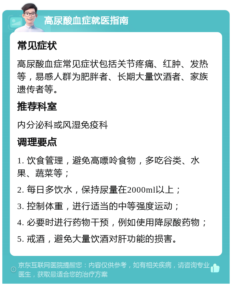 高尿酸血症就医指南 常见症状 高尿酸血症常见症状包括关节疼痛、红肿、发热等，易感人群为肥胖者、长期大量饮酒者、家族遗传者等。 推荐科室 内分泌科或风湿免疫科 调理要点 1. 饮食管理，避免高嘌呤食物，多吃谷类、水果、蔬菜等； 2. 每日多饮水，保持尿量在2000ml以上； 3. 控制体重，进行适当的中等强度运动； 4. 必要时进行药物干预，例如使用降尿酸药物； 5. 戒酒，避免大量饮酒对肝功能的损害。