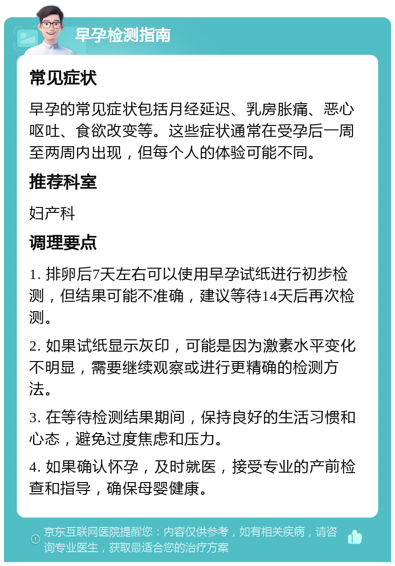 早孕检测指南 常见症状 早孕的常见症状包括月经延迟、乳房胀痛、恶心呕吐、食欲改变等。这些症状通常在受孕后一周至两周内出现，但每个人的体验可能不同。 推荐科室 妇产科 调理要点 1. 排卵后7天左右可以使用早孕试纸进行初步检测，但结果可能不准确，建议等待14天后再次检测。 2. 如果试纸显示灰印，可能是因为激素水平变化不明显，需要继续观察或进行更精确的检测方法。 3. 在等待检测结果期间，保持良好的生活习惯和心态，避免过度焦虑和压力。 4. 如果确认怀孕，及时就医，接受专业的产前检查和指导，确保母婴健康。