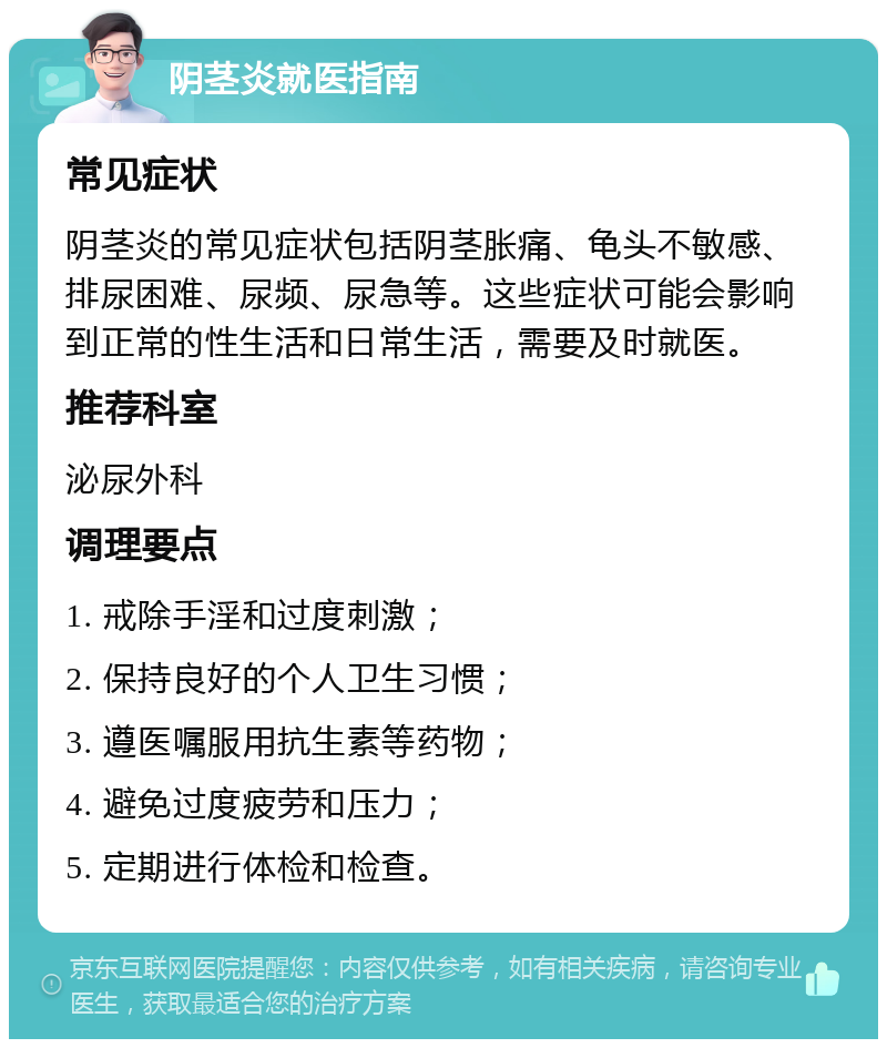 阴茎炎就医指南 常见症状 阴茎炎的常见症状包括阴茎胀痛、龟头不敏感、排尿困难、尿频、尿急等。这些症状可能会影响到正常的性生活和日常生活，需要及时就医。 推荐科室 泌尿外科 调理要点 1. 戒除手淫和过度刺激； 2. 保持良好的个人卫生习惯； 3. 遵医嘱服用抗生素等药物； 4. 避免过度疲劳和压力； 5. 定期进行体检和检查。