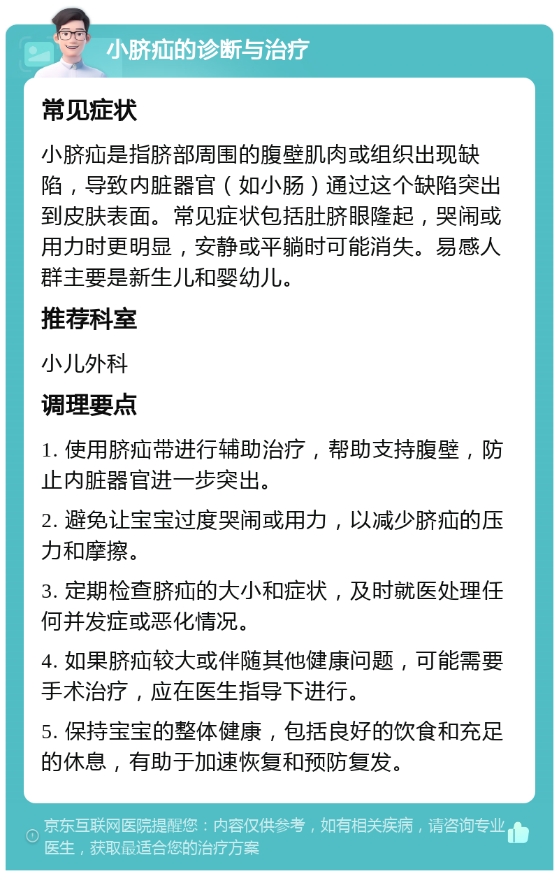 小脐疝的诊断与治疗 常见症状 小脐疝是指脐部周围的腹壁肌肉或组织出现缺陷，导致内脏器官（如小肠）通过这个缺陷突出到皮肤表面。常见症状包括肚脐眼隆起，哭闹或用力时更明显，安静或平躺时可能消失。易感人群主要是新生儿和婴幼儿。 推荐科室 小儿外科 调理要点 1. 使用脐疝带进行辅助治疗，帮助支持腹壁，防止内脏器官进一步突出。 2. 避免让宝宝过度哭闹或用力，以减少脐疝的压力和摩擦。 3. 定期检查脐疝的大小和症状，及时就医处理任何并发症或恶化情况。 4. 如果脐疝较大或伴随其他健康问题，可能需要手术治疗，应在医生指导下进行。 5. 保持宝宝的整体健康，包括良好的饮食和充足的休息，有助于加速恢复和预防复发。