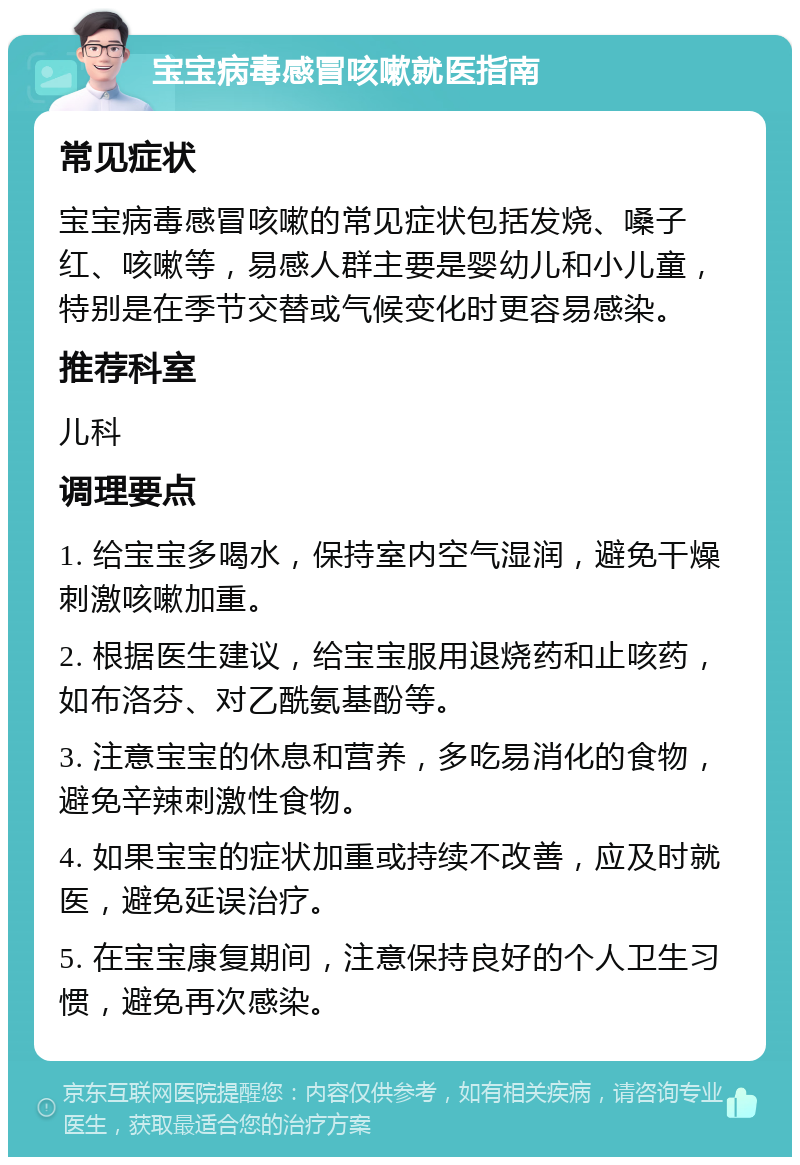 宝宝病毒感冒咳嗽就医指南 常见症状 宝宝病毒感冒咳嗽的常见症状包括发烧、嗓子红、咳嗽等，易感人群主要是婴幼儿和小儿童，特别是在季节交替或气候变化时更容易感染。 推荐科室 儿科 调理要点 1. 给宝宝多喝水，保持室内空气湿润，避免干燥刺激咳嗽加重。 2. 根据医生建议，给宝宝服用退烧药和止咳药，如布洛芬、对乙酰氨基酚等。 3. 注意宝宝的休息和营养，多吃易消化的食物，避免辛辣刺激性食物。 4. 如果宝宝的症状加重或持续不改善，应及时就医，避免延误治疗。 5. 在宝宝康复期间，注意保持良好的个人卫生习惯，避免再次感染。