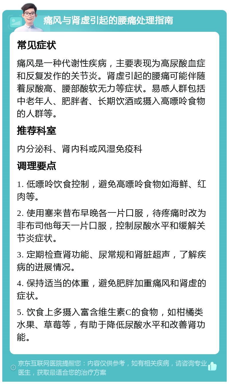 痛风与肾虚引起的腰痛处理指南 常见症状 痛风是一种代谢性疾病，主要表现为高尿酸血症和反复发作的关节炎。肾虚引起的腰痛可能伴随着尿酸高、腰部酸软无力等症状。易感人群包括中老年人、肥胖者、长期饮酒或摄入高嘌呤食物的人群等。 推荐科室 内分泌科、肾内科或风湿免疫科 调理要点 1. 低嘌呤饮食控制，避免高嘌呤食物如海鲜、红肉等。 2. 使用塞来昔布早晚各一片口服，待疼痛时改为非布司他每天一片口服，控制尿酸水平和缓解关节炎症状。 3. 定期检查肾功能、尿常规和肾脏超声，了解疾病的进展情况。 4. 保持适当的体重，避免肥胖加重痛风和肾虚的症状。 5. 饮食上多摄入富含维生素C的食物，如柑橘类水果、草莓等，有助于降低尿酸水平和改善肾功能。