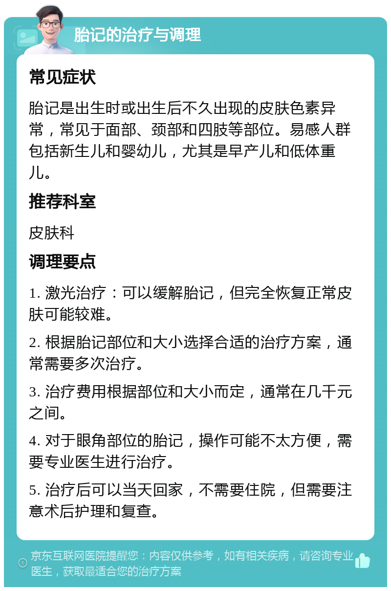 胎记的治疗与调理 常见症状 胎记是出生时或出生后不久出现的皮肤色素异常，常见于面部、颈部和四肢等部位。易感人群包括新生儿和婴幼儿，尤其是早产儿和低体重儿。 推荐科室 皮肤科 调理要点 1. 激光治疗：可以缓解胎记，但完全恢复正常皮肤可能较难。 2. 根据胎记部位和大小选择合适的治疗方案，通常需要多次治疗。 3. 治疗费用根据部位和大小而定，通常在几千元之间。 4. 对于眼角部位的胎记，操作可能不太方便，需要专业医生进行治疗。 5. 治疗后可以当天回家，不需要住院，但需要注意术后护理和复查。