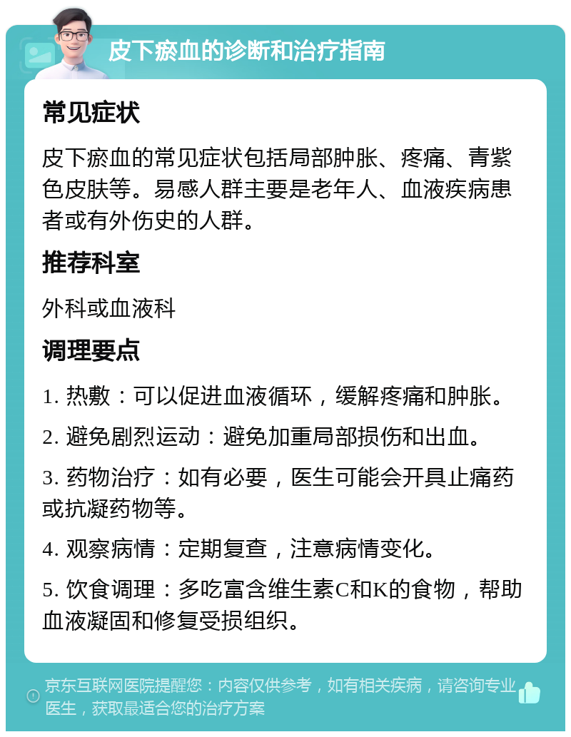 皮下瘀血的诊断和治疗指南 常见症状 皮下瘀血的常见症状包括局部肿胀、疼痛、青紫色皮肤等。易感人群主要是老年人、血液疾病患者或有外伤史的人群。 推荐科室 外科或血液科 调理要点 1. 热敷：可以促进血液循环，缓解疼痛和肿胀。 2. 避免剧烈运动：避免加重局部损伤和出血。 3. 药物治疗：如有必要，医生可能会开具止痛药或抗凝药物等。 4. 观察病情：定期复查，注意病情变化。 5. 饮食调理：多吃富含维生素C和K的食物，帮助血液凝固和修复受损组织。