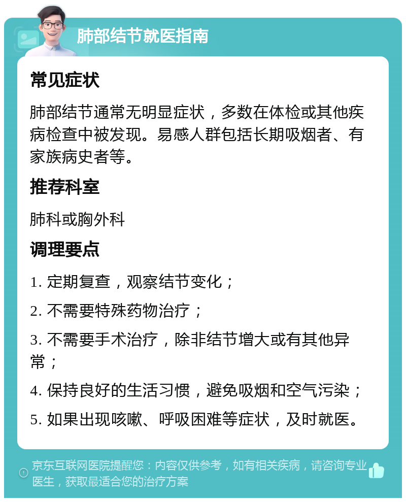 肺部结节就医指南 常见症状 肺部结节通常无明显症状，多数在体检或其他疾病检查中被发现。易感人群包括长期吸烟者、有家族病史者等。 推荐科室 肺科或胸外科 调理要点 1. 定期复查，观察结节变化； 2. 不需要特殊药物治疗； 3. 不需要手术治疗，除非结节增大或有其他异常； 4. 保持良好的生活习惯，避免吸烟和空气污染； 5. 如果出现咳嗽、呼吸困难等症状，及时就医。