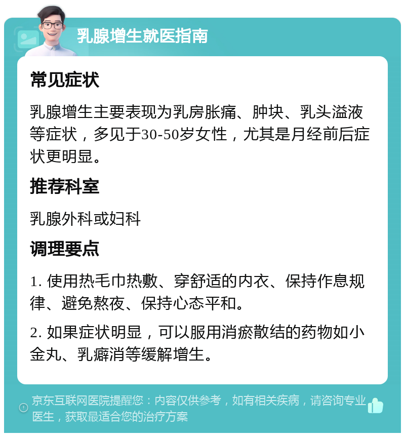 乳腺增生就医指南 常见症状 乳腺增生主要表现为乳房胀痛、肿块、乳头溢液等症状，多见于30-50岁女性，尤其是月经前后症状更明显。 推荐科室 乳腺外科或妇科 调理要点 1. 使用热毛巾热敷、穿舒适的内衣、保持作息规律、避免熬夜、保持心态平和。 2. 如果症状明显，可以服用消瘀散结的药物如小金丸、乳癖消等缓解增生。