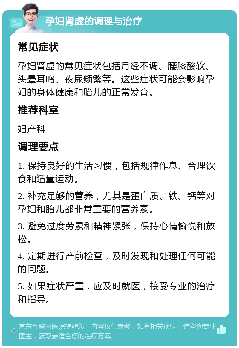 孕妇肾虚的调理与治疗 常见症状 孕妇肾虚的常见症状包括月经不调、腰膝酸软、头晕耳鸣、夜尿频繁等。这些症状可能会影响孕妇的身体健康和胎儿的正常发育。 推荐科室 妇产科 调理要点 1. 保持良好的生活习惯，包括规律作息、合理饮食和适量运动。 2. 补充足够的营养，尤其是蛋白质、铁、钙等对孕妇和胎儿都非常重要的营养素。 3. 避免过度劳累和精神紧张，保持心情愉悦和放松。 4. 定期进行产前检查，及时发现和处理任何可能的问题。 5. 如果症状严重，应及时就医，接受专业的治疗和指导。