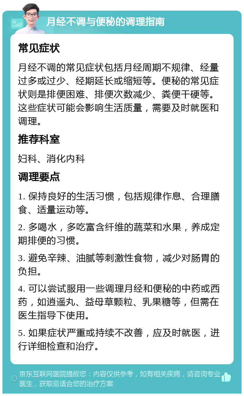 月经不调与便秘的调理指南 常见症状 月经不调的常见症状包括月经周期不规律、经量过多或过少、经期延长或缩短等。便秘的常见症状则是排便困难、排便次数减少、粪便干硬等。这些症状可能会影响生活质量，需要及时就医和调理。 推荐科室 妇科、消化内科 调理要点 1. 保持良好的生活习惯，包括规律作息、合理膳食、适量运动等。 2. 多喝水，多吃富含纤维的蔬菜和水果，养成定期排便的习惯。 3. 避免辛辣、油腻等刺激性食物，减少对肠胃的负担。 4. 可以尝试服用一些调理月经和便秘的中药或西药，如逍遥丸、益母草颗粒、乳果糖等，但需在医生指导下使用。 5. 如果症状严重或持续不改善，应及时就医，进行详细检查和治疗。