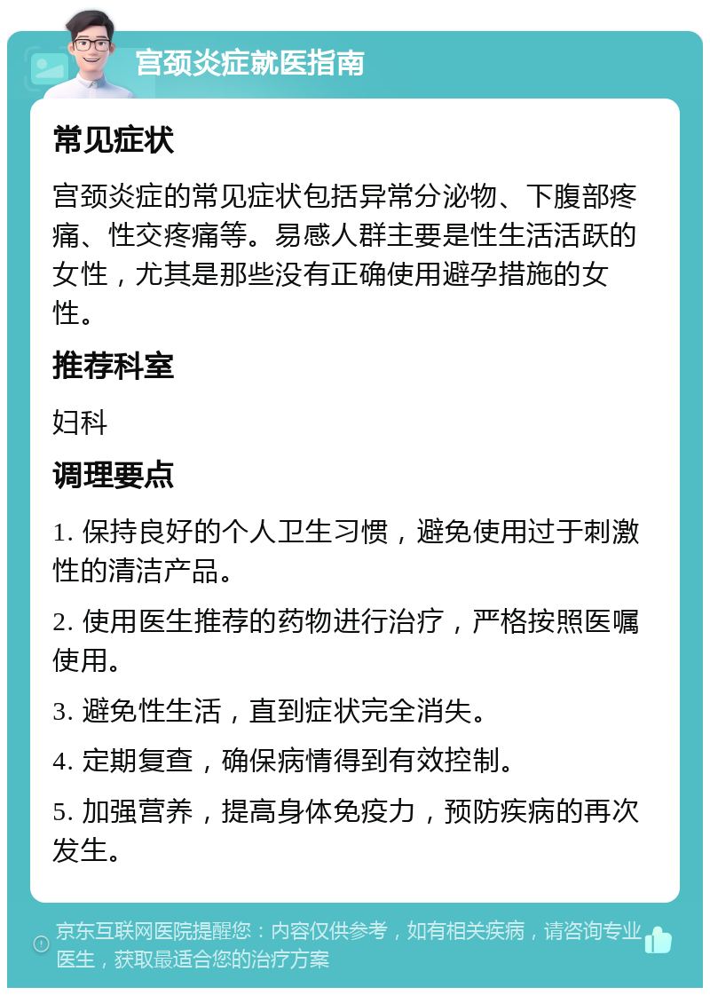 宫颈炎症就医指南 常见症状 宫颈炎症的常见症状包括异常分泌物、下腹部疼痛、性交疼痛等。易感人群主要是性生活活跃的女性，尤其是那些没有正确使用避孕措施的女性。 推荐科室 妇科 调理要点 1. 保持良好的个人卫生习惯，避免使用过于刺激性的清洁产品。 2. 使用医生推荐的药物进行治疗，严格按照医嘱使用。 3. 避免性生活，直到症状完全消失。 4. 定期复查，确保病情得到有效控制。 5. 加强营养，提高身体免疫力，预防疾病的再次发生。