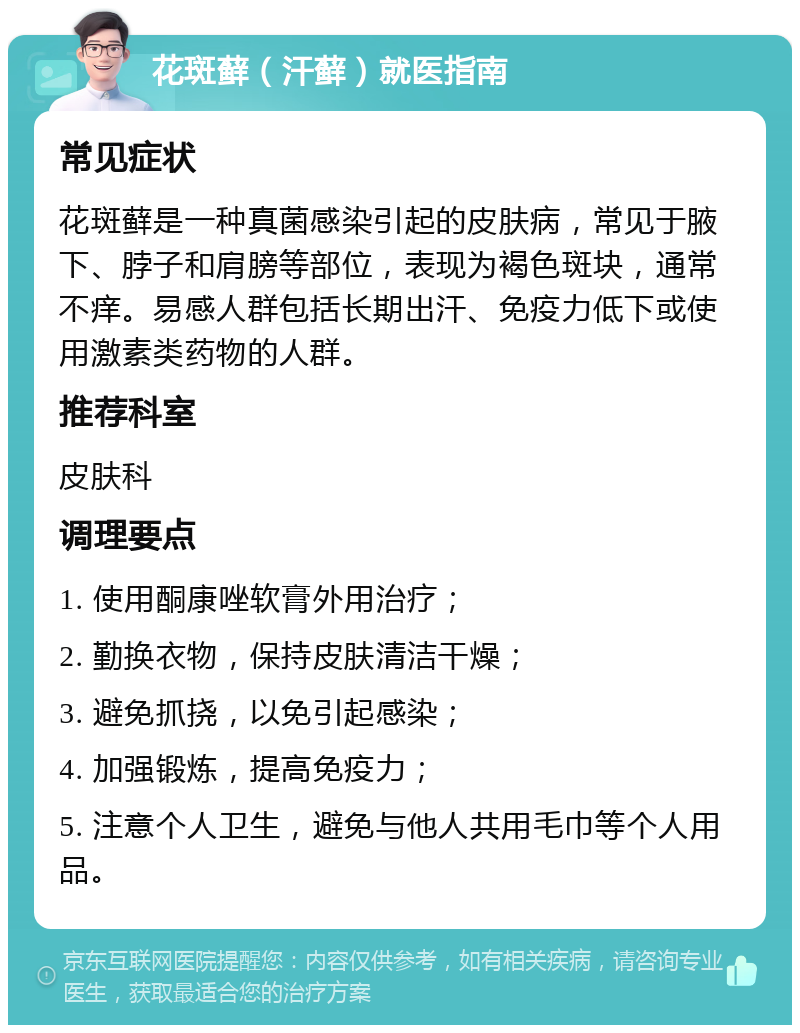 花斑藓（汗藓）就医指南 常见症状 花斑藓是一种真菌感染引起的皮肤病，常见于腋下、脖子和肩膀等部位，表现为褐色斑块，通常不痒。易感人群包括长期出汗、免疫力低下或使用激素类药物的人群。 推荐科室 皮肤科 调理要点 1. 使用酮康唑软膏外用治疗； 2. 勤换衣物，保持皮肤清洁干燥； 3. 避免抓挠，以免引起感染； 4. 加强锻炼，提高免疫力； 5. 注意个人卫生，避免与他人共用毛巾等个人用品。