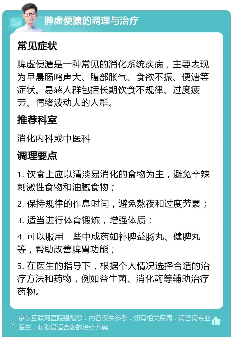 脾虚便溏的调理与治疗 常见症状 脾虚便溏是一种常见的消化系统疾病，主要表现为早晨肠鸣声大、腹部胀气、食欲不振、便溏等症状。易感人群包括长期饮食不规律、过度疲劳、情绪波动大的人群。 推荐科室 消化内科或中医科 调理要点 1. 饮食上应以清淡易消化的食物为主，避免辛辣刺激性食物和油腻食物； 2. 保持规律的作息时间，避免熬夜和过度劳累； 3. 适当进行体育锻炼，增强体质； 4. 可以服用一些中成药如补脾益肠丸、健脾丸等，帮助改善脾胃功能； 5. 在医生的指导下，根据个人情况选择合适的治疗方法和药物，例如益生菌、消化酶等辅助治疗药物。