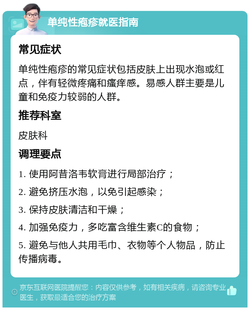 单纯性疱疹就医指南 常见症状 单纯性疱疹的常见症状包括皮肤上出现水泡或红点，伴有轻微疼痛和瘙痒感。易感人群主要是儿童和免疫力较弱的人群。 推荐科室 皮肤科 调理要点 1. 使用阿昔洛韦软膏进行局部治疗； 2. 避免挤压水泡，以免引起感染； 3. 保持皮肤清洁和干燥； 4. 加强免疫力，多吃富含维生素C的食物； 5. 避免与他人共用毛巾、衣物等个人物品，防止传播病毒。