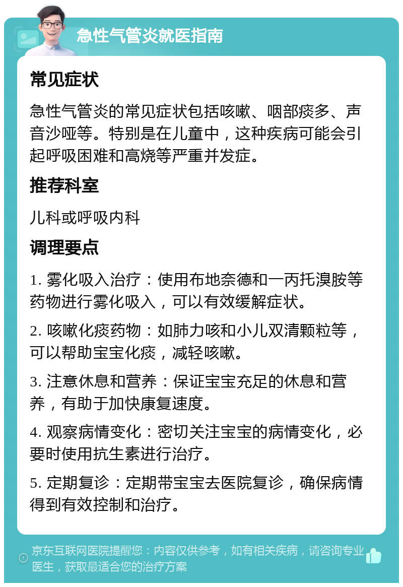 急性气管炎就医指南 常见症状 急性气管炎的常见症状包括咳嗽、咽部痰多、声音沙哑等。特别是在儿童中，这种疾病可能会引起呼吸困难和高烧等严重并发症。 推荐科室 儿科或呼吸内科 调理要点 1. 雾化吸入治疗：使用布地奈德和一丙托溴胺等药物进行雾化吸入，可以有效缓解症状。 2. 咳嗽化痰药物：如肺力咳和小儿双清颗粒等，可以帮助宝宝化痰，减轻咳嗽。 3. 注意休息和营养：保证宝宝充足的休息和营养，有助于加快康复速度。 4. 观察病情变化：密切关注宝宝的病情变化，必要时使用抗生素进行治疗。 5. 定期复诊：定期带宝宝去医院复诊，确保病情得到有效控制和治疗。