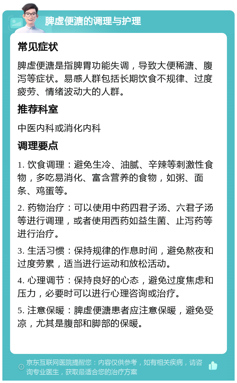 脾虚便溏的调理与护理 常见症状 脾虚便溏是指脾胃功能失调，导致大便稀溏、腹泻等症状。易感人群包括长期饮食不规律、过度疲劳、情绪波动大的人群。 推荐科室 中医内科或消化内科 调理要点 1. 饮食调理：避免生冷、油腻、辛辣等刺激性食物，多吃易消化、富含营养的食物，如粥、面条、鸡蛋等。 2. 药物治疗：可以使用中药四君子汤、六君子汤等进行调理，或者使用西药如益生菌、止泻药等进行治疗。 3. 生活习惯：保持规律的作息时间，避免熬夜和过度劳累，适当进行运动和放松活动。 4. 心理调节：保持良好的心态，避免过度焦虑和压力，必要时可以进行心理咨询或治疗。 5. 注意保暖：脾虚便溏患者应注意保暖，避免受凉，尤其是腹部和脚部的保暖。