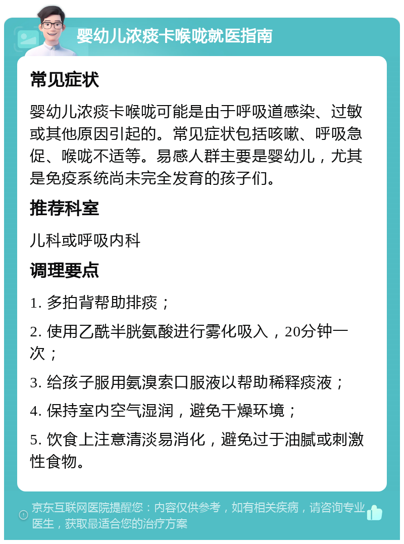 婴幼儿浓痰卡喉咙就医指南 常见症状 婴幼儿浓痰卡喉咙可能是由于呼吸道感染、过敏或其他原因引起的。常见症状包括咳嗽、呼吸急促、喉咙不适等。易感人群主要是婴幼儿，尤其是免疫系统尚未完全发育的孩子们。 推荐科室 儿科或呼吸内科 调理要点 1. 多拍背帮助排痰； 2. 使用乙酰半胱氨酸进行雾化吸入，20分钟一次； 3. 给孩子服用氨溴索口服液以帮助稀释痰液； 4. 保持室内空气湿润，避免干燥环境； 5. 饮食上注意清淡易消化，避免过于油腻或刺激性食物。