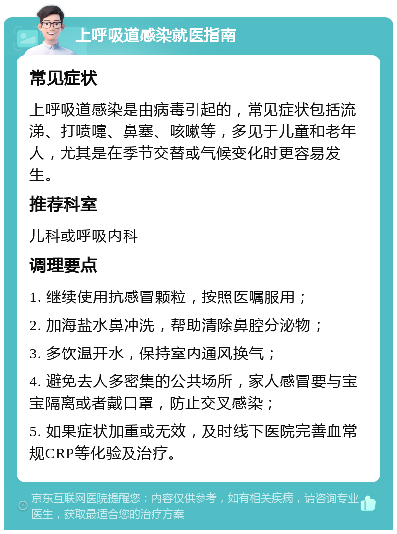 上呼吸道感染就医指南 常见症状 上呼吸道感染是由病毒引起的，常见症状包括流涕、打喷嚏、鼻塞、咳嗽等，多见于儿童和老年人，尤其是在季节交替或气候变化时更容易发生。 推荐科室 儿科或呼吸内科 调理要点 1. 继续使用抗感冒颗粒，按照医嘱服用； 2. 加海盐水鼻冲洗，帮助清除鼻腔分泌物； 3. 多饮温开水，保持室内通风换气； 4. 避免去人多密集的公共场所，家人感冒要与宝宝隔离或者戴口罩，防止交叉感染； 5. 如果症状加重或无效，及时线下医院完善血常规CRP等化验及治疗。