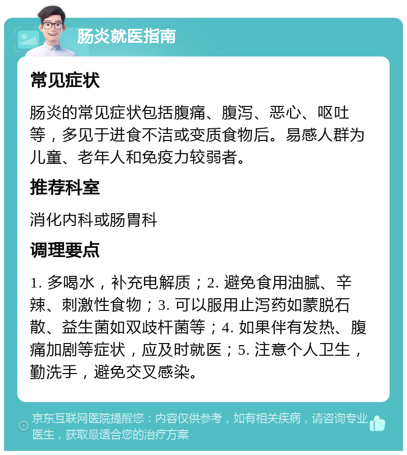 肠炎就医指南 常见症状 肠炎的常见症状包括腹痛、腹泻、恶心、呕吐等，多见于进食不洁或变质食物后。易感人群为儿童、老年人和免疫力较弱者。 推荐科室 消化内科或肠胃科 调理要点 1. 多喝水，补充电解质；2. 避免食用油腻、辛辣、刺激性食物；3. 可以服用止泻药如蒙脱石散、益生菌如双歧杆菌等；4. 如果伴有发热、腹痛加剧等症状，应及时就医；5. 注意个人卫生，勤洗手，避免交叉感染。