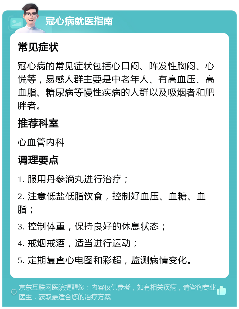 冠心病就医指南 常见症状 冠心病的常见症状包括心口闷、阵发性胸闷、心慌等，易感人群主要是中老年人、有高血压、高血脂、糖尿病等慢性疾病的人群以及吸烟者和肥胖者。 推荐科室 心血管内科 调理要点 1. 服用丹参滴丸进行治疗； 2. 注意低盐低脂饮食，控制好血压、血糖、血脂； 3. 控制体重，保持良好的休息状态； 4. 戒烟戒酒，适当进行运动； 5. 定期复查心电图和彩超，监测病情变化。