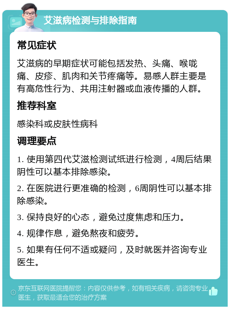 艾滋病检测与排除指南 常见症状 艾滋病的早期症状可能包括发热、头痛、喉咙痛、皮疹、肌肉和关节疼痛等。易感人群主要是有高危性行为、共用注射器或血液传播的人群。 推荐科室 感染科或皮肤性病科 调理要点 1. 使用第四代艾滋检测试纸进行检测，4周后结果阴性可以基本排除感染。 2. 在医院进行更准确的检测，6周阴性可以基本排除感染。 3. 保持良好的心态，避免过度焦虑和压力。 4. 规律作息，避免熬夜和疲劳。 5. 如果有任何不适或疑问，及时就医并咨询专业医生。