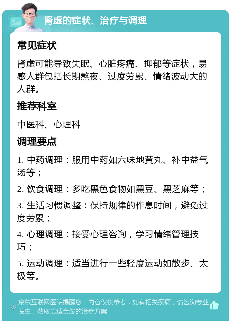 肾虚的症状、治疗与调理 常见症状 肾虚可能导致失眠、心脏疼痛、抑郁等症状，易感人群包括长期熬夜、过度劳累、情绪波动大的人群。 推荐科室 中医科、心理科 调理要点 1. 中药调理：服用中药如六味地黄丸、补中益气汤等； 2. 饮食调理：多吃黑色食物如黑豆、黑芝麻等； 3. 生活习惯调整：保持规律的作息时间，避免过度劳累； 4. 心理调理：接受心理咨询，学习情绪管理技巧； 5. 运动调理：适当进行一些轻度运动如散步、太极等。