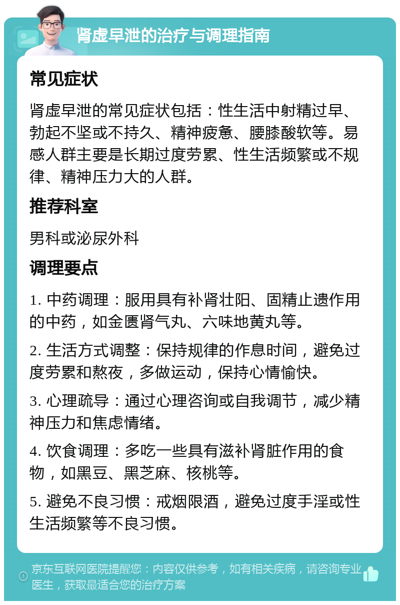 肾虚早泄的治疗与调理指南 常见症状 肾虚早泄的常见症状包括：性生活中射精过早、勃起不坚或不持久、精神疲惫、腰膝酸软等。易感人群主要是长期过度劳累、性生活频繁或不规律、精神压力大的人群。 推荐科室 男科或泌尿外科 调理要点 1. 中药调理：服用具有补肾壮阳、固精止遗作用的中药，如金匮肾气丸、六味地黄丸等。 2. 生活方式调整：保持规律的作息时间，避免过度劳累和熬夜，多做运动，保持心情愉快。 3. 心理疏导：通过心理咨询或自我调节，减少精神压力和焦虑情绪。 4. 饮食调理：多吃一些具有滋补肾脏作用的食物，如黑豆、黑芝麻、核桃等。 5. 避免不良习惯：戒烟限酒，避免过度手淫或性生活频繁等不良习惯。