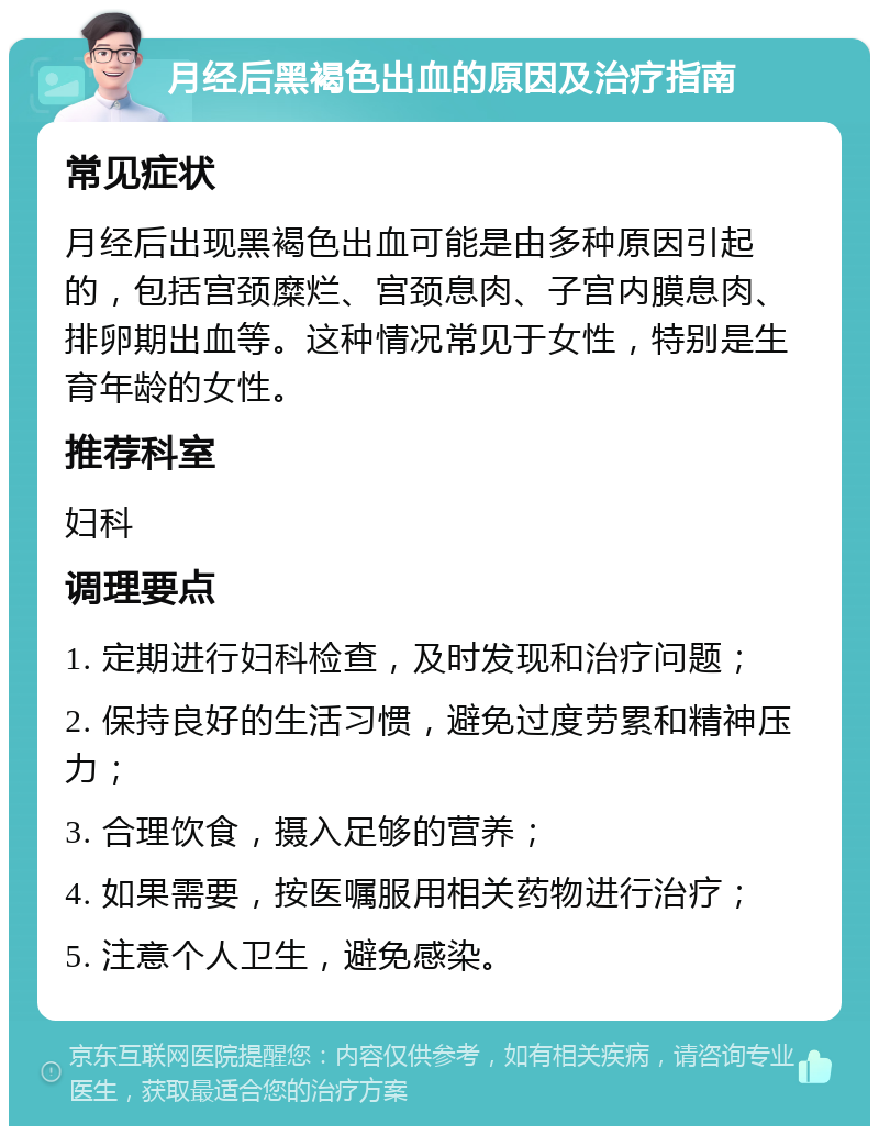 月经后黑褐色出血的原因及治疗指南 常见症状 月经后出现黑褐色出血可能是由多种原因引起的，包括宫颈糜烂、宫颈息肉、子宫内膜息肉、排卵期出血等。这种情况常见于女性，特别是生育年龄的女性。 推荐科室 妇科 调理要点 1. 定期进行妇科检查，及时发现和治疗问题； 2. 保持良好的生活习惯，避免过度劳累和精神压力； 3. 合理饮食，摄入足够的营养； 4. 如果需要，按医嘱服用相关药物进行治疗； 5. 注意个人卫生，避免感染。