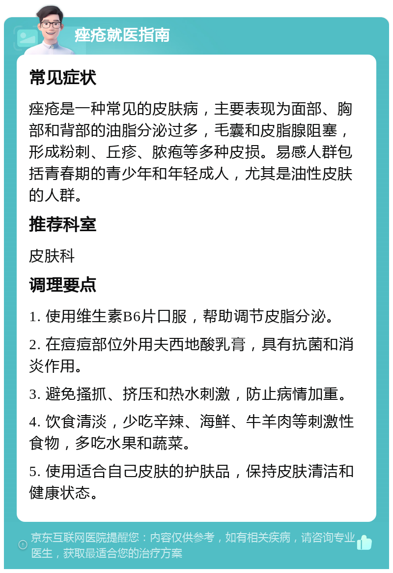 痤疮就医指南 常见症状 痤疮是一种常见的皮肤病，主要表现为面部、胸部和背部的油脂分泌过多，毛囊和皮脂腺阻塞，形成粉刺、丘疹、脓疱等多种皮损。易感人群包括青春期的青少年和年轻成人，尤其是油性皮肤的人群。 推荐科室 皮肤科 调理要点 1. 使用维生素B6片口服，帮助调节皮脂分泌。 2. 在痘痘部位外用夫西地酸乳膏，具有抗菌和消炎作用。 3. 避免搔抓、挤压和热水刺激，防止病情加重。 4. 饮食清淡，少吃辛辣、海鲜、牛羊肉等刺激性食物，多吃水果和蔬菜。 5. 使用适合自己皮肤的护肤品，保持皮肤清洁和健康状态。