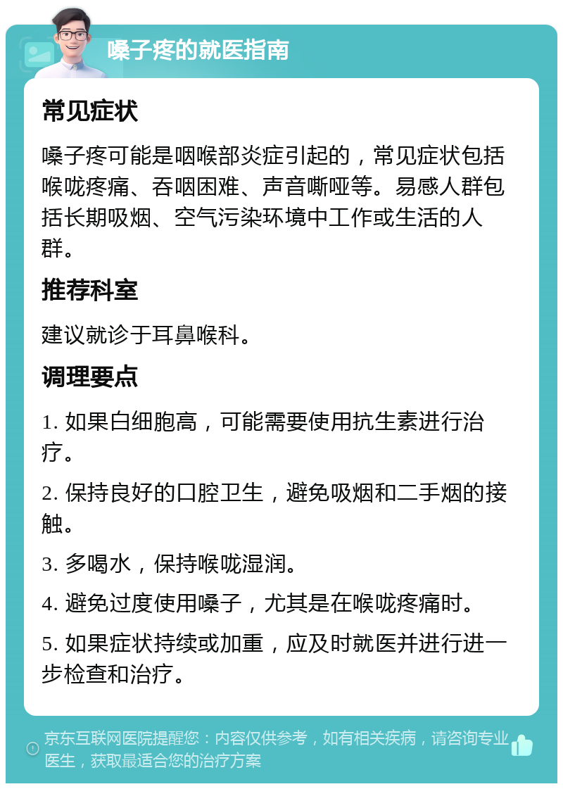 嗓子疼的就医指南 常见症状 嗓子疼可能是咽喉部炎症引起的，常见症状包括喉咙疼痛、吞咽困难、声音嘶哑等。易感人群包括长期吸烟、空气污染环境中工作或生活的人群。 推荐科室 建议就诊于耳鼻喉科。 调理要点 1. 如果白细胞高，可能需要使用抗生素进行治疗。 2. 保持良好的口腔卫生，避免吸烟和二手烟的接触。 3. 多喝水，保持喉咙湿润。 4. 避免过度使用嗓子，尤其是在喉咙疼痛时。 5. 如果症状持续或加重，应及时就医并进行进一步检查和治疗。