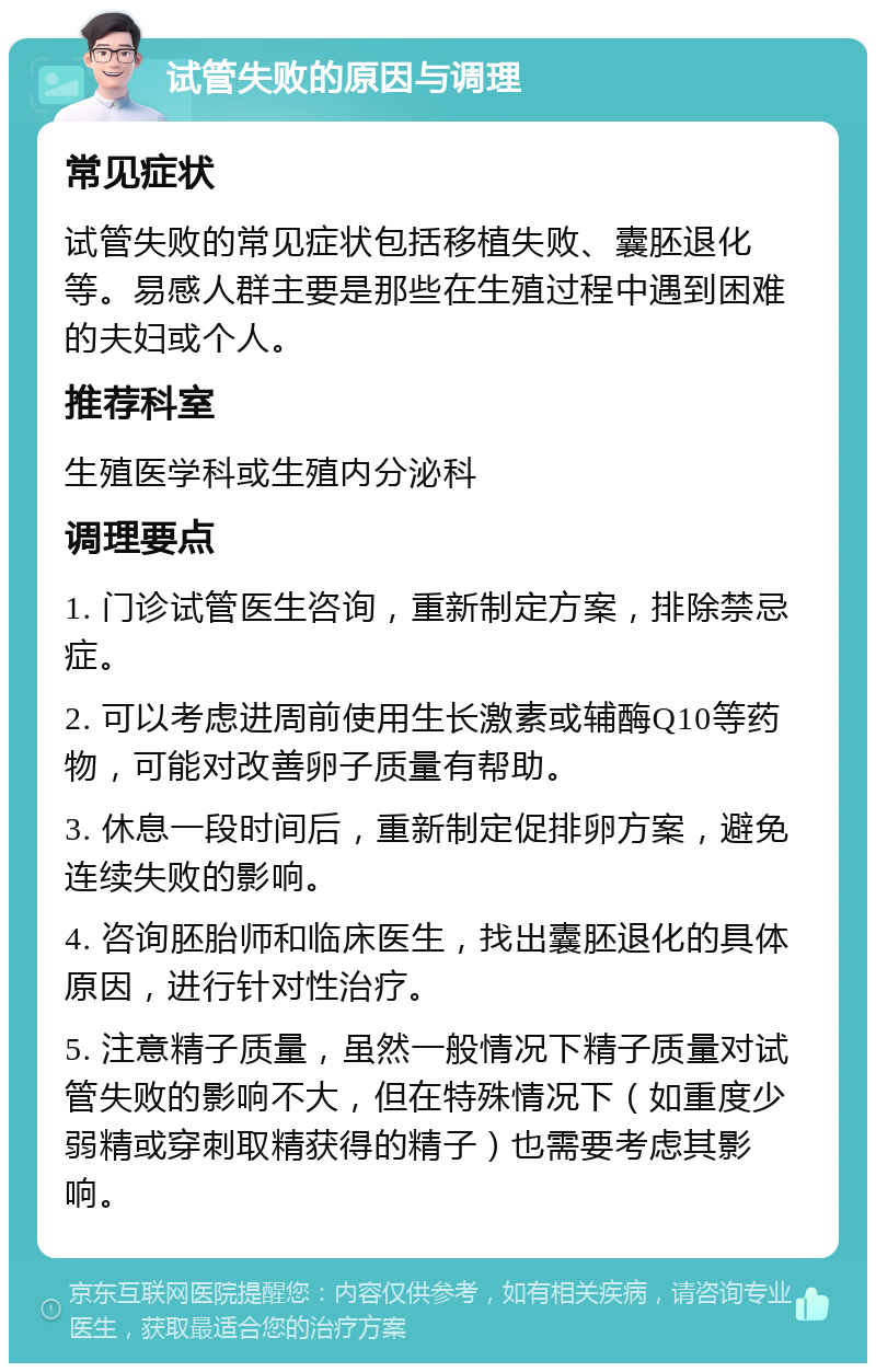 试管失败的原因与调理 常见症状 试管失败的常见症状包括移植失败、囊胚退化等。易感人群主要是那些在生殖过程中遇到困难的夫妇或个人。 推荐科室 生殖医学科或生殖内分泌科 调理要点 1. 门诊试管医生咨询，重新制定方案，排除禁忌症。 2. 可以考虑进周前使用生长激素或辅酶Q10等药物，可能对改善卵子质量有帮助。 3. 休息一段时间后，重新制定促排卵方案，避免连续失败的影响。 4. 咨询胚胎师和临床医生，找出囊胚退化的具体原因，进行针对性治疗。 5. 注意精子质量，虽然一般情况下精子质量对试管失败的影响不大，但在特殊情况下（如重度少弱精或穿刺取精获得的精子）也需要考虑其影响。