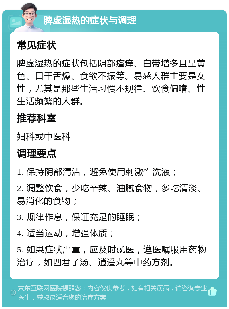 脾虚湿热的症状与调理 常见症状 脾虚湿热的症状包括阴部瘙痒、白带增多且呈黄色、口干舌燥、食欲不振等。易感人群主要是女性，尤其是那些生活习惯不规律、饮食偏嗜、性生活频繁的人群。 推荐科室 妇科或中医科 调理要点 1. 保持阴部清洁，避免使用刺激性洗液； 2. 调整饮食，少吃辛辣、油腻食物，多吃清淡、易消化的食物； 3. 规律作息，保证充足的睡眠； 4. 适当运动，增强体质； 5. 如果症状严重，应及时就医，遵医嘱服用药物治疗，如四君子汤、逍遥丸等中药方剂。