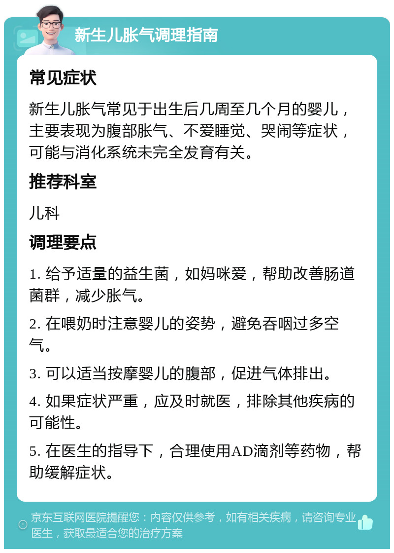 新生儿胀气调理指南 常见症状 新生儿胀气常见于出生后几周至几个月的婴儿，主要表现为腹部胀气、不爱睡觉、哭闹等症状，可能与消化系统未完全发育有关。 推荐科室 儿科 调理要点 1. 给予适量的益生菌，如妈咪爱，帮助改善肠道菌群，减少胀气。 2. 在喂奶时注意婴儿的姿势，避免吞咽过多空气。 3. 可以适当按摩婴儿的腹部，促进气体排出。 4. 如果症状严重，应及时就医，排除其他疾病的可能性。 5. 在医生的指导下，合理使用AD滴剂等药物，帮助缓解症状。