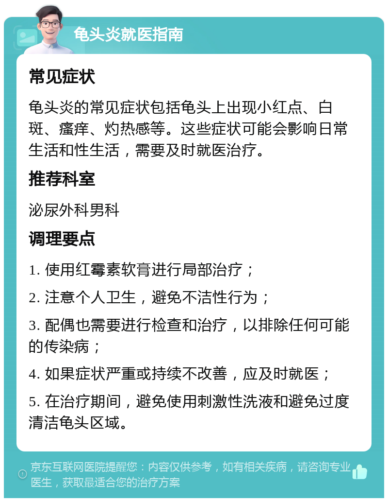 龟头炎就医指南 常见症状 龟头炎的常见症状包括龟头上出现小红点、白斑、瘙痒、灼热感等。这些症状可能会影响日常生活和性生活，需要及时就医治疗。 推荐科室 泌尿外科男科 调理要点 1. 使用红霉素软膏进行局部治疗； 2. 注意个人卫生，避免不洁性行为； 3. 配偶也需要进行检查和治疗，以排除任何可能的传染病； 4. 如果症状严重或持续不改善，应及时就医； 5. 在治疗期间，避免使用刺激性洗液和避免过度清洁龟头区域。