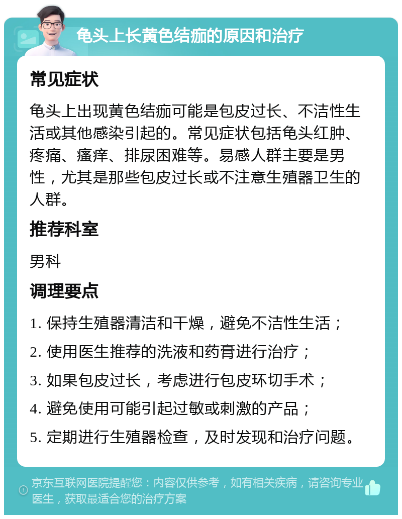 龟头上长黄色结痂的原因和治疗 常见症状 龟头上出现黄色结痂可能是包皮过长、不洁性生活或其他感染引起的。常见症状包括龟头红肿、疼痛、瘙痒、排尿困难等。易感人群主要是男性，尤其是那些包皮过长或不注意生殖器卫生的人群。 推荐科室 男科 调理要点 1. 保持生殖器清洁和干燥，避免不洁性生活； 2. 使用医生推荐的洗液和药膏进行治疗； 3. 如果包皮过长，考虑进行包皮环切手术； 4. 避免使用可能引起过敏或刺激的产品； 5. 定期进行生殖器检查，及时发现和治疗问题。