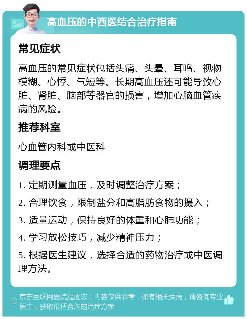 高血压的中西医结合治疗指南 常见症状 高血压的常见症状包括头痛、头晕、耳鸣、视物模糊、心悸、气短等。长期高血压还可能导致心脏、肾脏、脑部等器官的损害，增加心脑血管疾病的风险。 推荐科室 心血管内科或中医科 调理要点 1. 定期测量血压，及时调整治疗方案； 2. 合理饮食，限制盐分和高脂肪食物的摄入； 3. 适量运动，保持良好的体重和心肺功能； 4. 学习放松技巧，减少精神压力； 5. 根据医生建议，选择合适的药物治疗或中医调理方法。